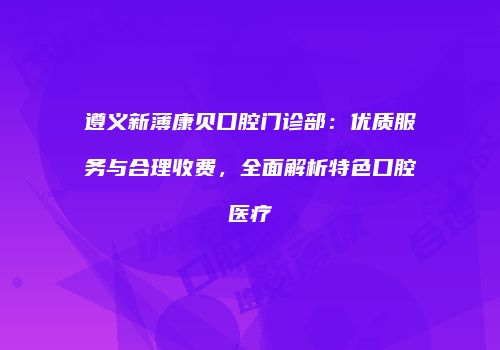 遵义新薄康贝口腔门诊部：优质服务与合理收费，全面解析特色口腔医疗