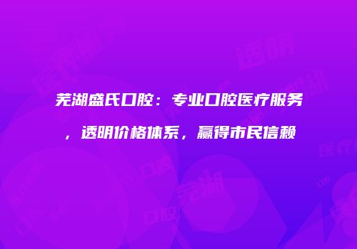 芜湖盛氏口腔：专业口腔医疗服务，透明价格体系，赢得市民信赖