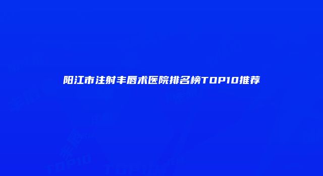 阳江市注射丰唇术医院排名榜TOP10推荐