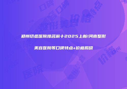 郑州切痣医院排名前十2025上新!河南整形美容医院等口碑特点+价格揭晓