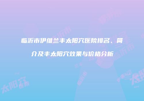 临沂市伊维兰丰太阳穴医院排名、简介及丰太阳穴效果与价格分析