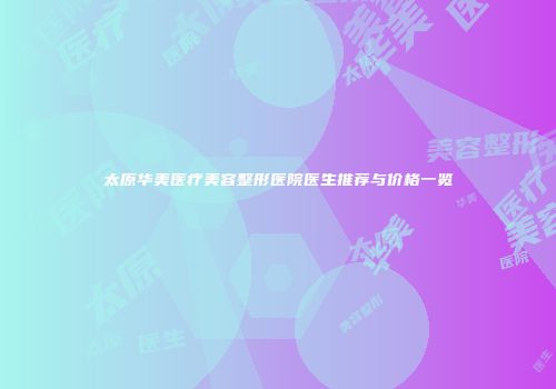 太原华美医疗美容整形医院医生推荐与价格一览
