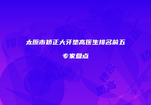 太原市矫正大牙垫高医生排名前五专家盘点