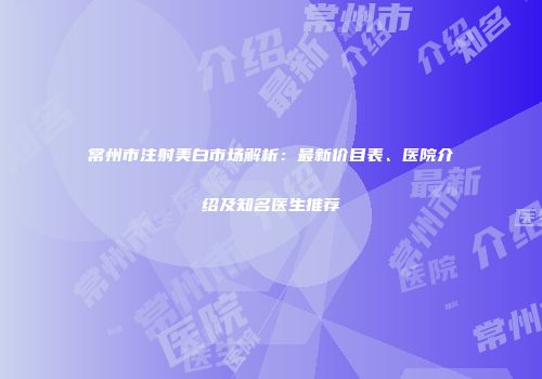 常州市注射美白市场解析：最新价目表、医院介绍及知名医生推荐