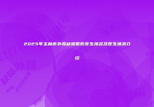 2025年玉林市外耳缺损整形医生排名及医生情况介绍
