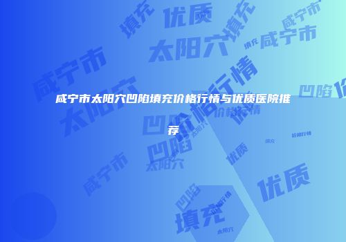 咸宁市太阳穴凹陷填充价格行情与优质医院推荐