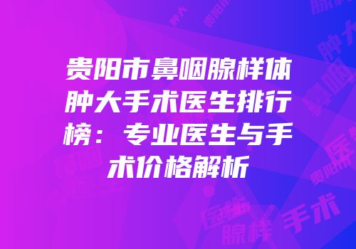 贵阳市鼻咽腺样体肿大手术医生排行榜：专业医生与手术价格解析