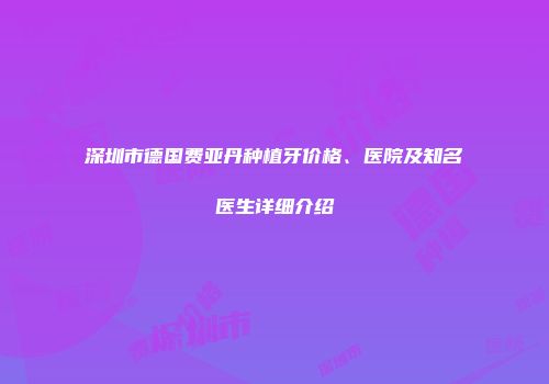 深圳市德国费亚丹种植牙价格、医院及知名医生详细介绍