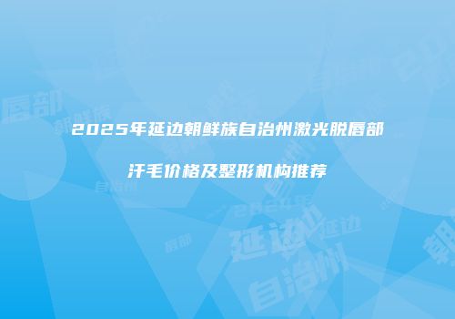 2025年延边朝鲜族自治州激光脱唇部汗毛价格及整形机构推荐