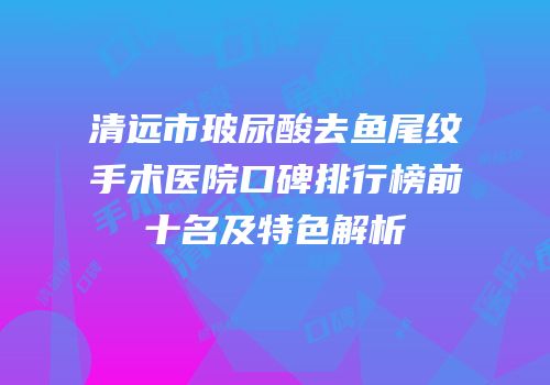 清远市玻尿酸去鱼尾纹手术医院口碑排行榜前十名及特色解析