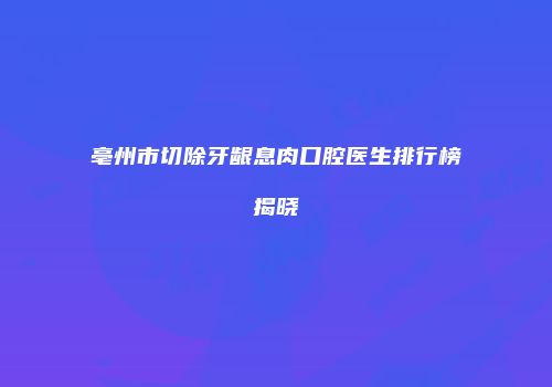 亳州市切除牙龈息肉口腔医生排行榜揭晓
