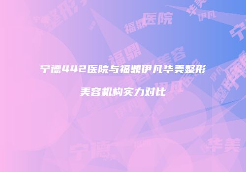 宁德442医院与福鼎伊凡华美整形美容机构实力对比