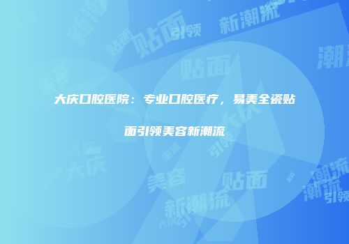 大庆口腔医院：专业口腔医疗，易美全瓷贴面引领美容新潮流