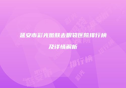 延安市彩光嫩肤去眼袋医院排行榜及详情解析