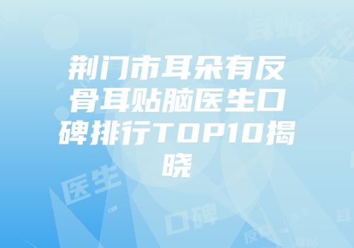 荆门市耳朵有反骨耳贴脑医生口碑排行TOP10揭晓