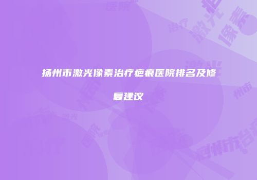 扬州市激光像素治疗疤痕医院排名及修复建议
