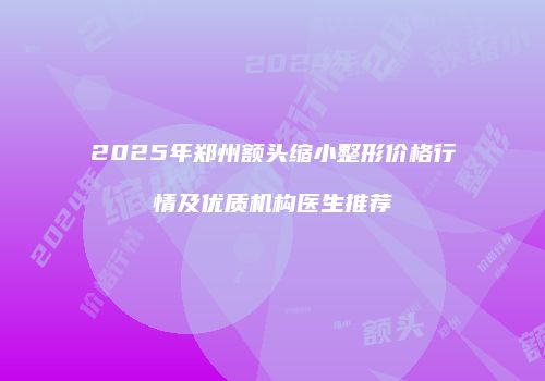 2025年郑州额头缩小整形价格行情及优质机构医生推荐
