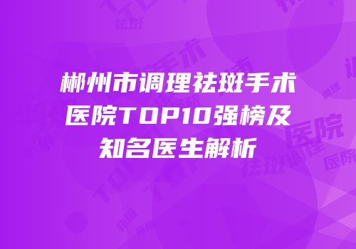 郴州市调理祛斑手术医院TOP10强榜及知名医生解析