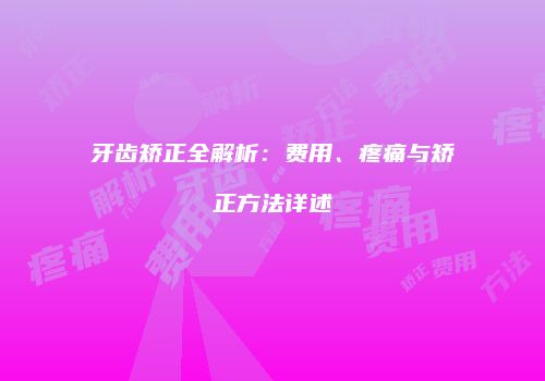 牙齿矫正全解析：费用、疼痛与矫正方法详述
