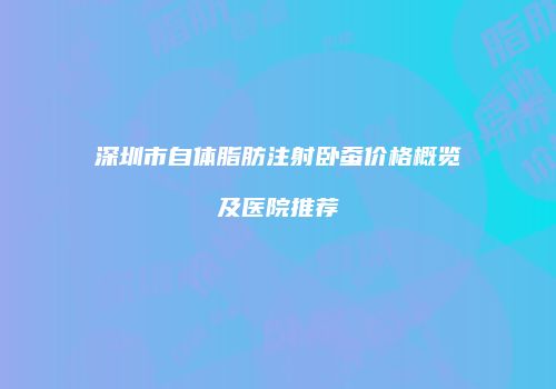 深圳市自体脂肪注射卧蚕价格概览及医院推荐