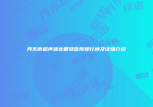 丹东市超声波去眼袋医院排行榜及详细介绍