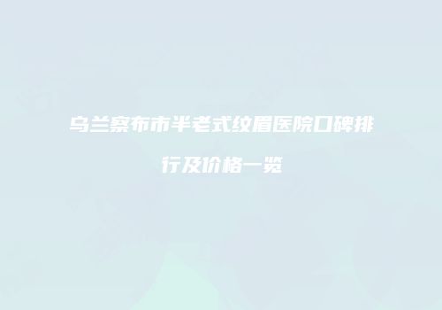 乌兰察布市半老式纹眉医院口碑排行及价格一览