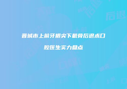 晋城市上前牙根尖下截骨后退术口腔医生实力盘点