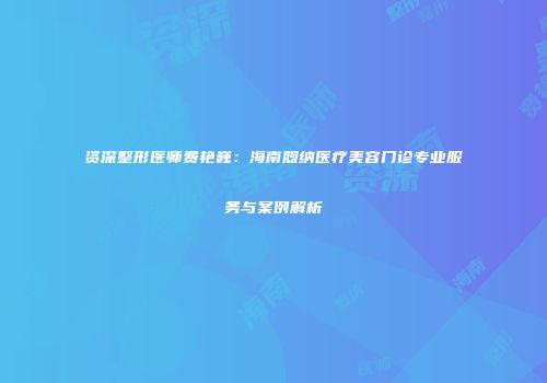 资深整形医师费艳巍：海南煦纳医疗美容门诊专业服务与案例解析