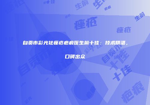 自贡市彩光祛痤疮疤痕医生前十佳：技术精湛，口碑出众