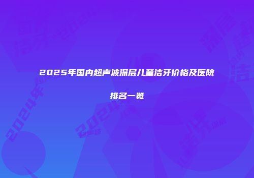 2025年国内超声波深层儿童洁牙价格及医院排名一览