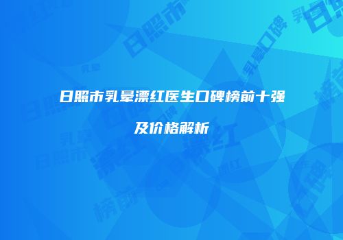 日照市乳晕漂红医生口碑榜前十强及价格解析