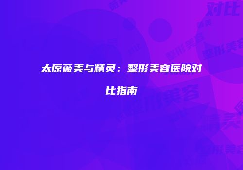 太原薇美与精灵：整形美容医院对比指南