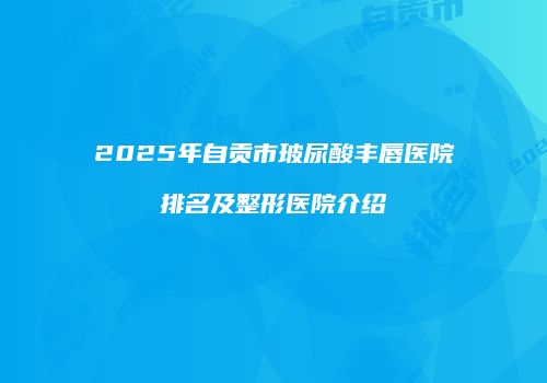 2025年自贡市玻尿酸丰唇医院排名及整形医院介绍