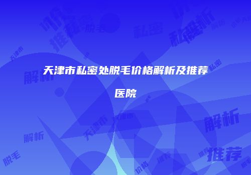 天津市私密处脱毛价格解析及推荐医院