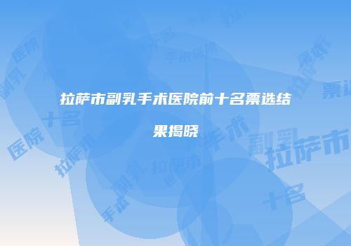 拉萨市副乳手术医院前十名票选结果揭晓
