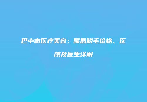 巴中市医疗美容：嘴唇脱毛价格、医院及医生详解