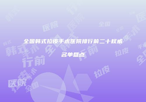 全国韩式拉皮手术医院排行前二十权威名单盘点