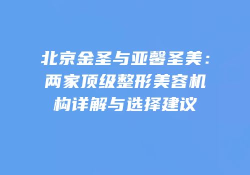 北京金圣与亚馨圣美：两家顶级整形美容机构详解与选择建议