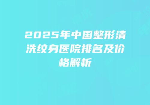 2025年中国整形清洗纹身医院排名及价格解析