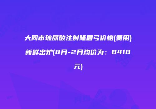 大同市玻尿酸注射隆眉弓价格(费用)新鲜出炉(8月-2月均价为：8418元)