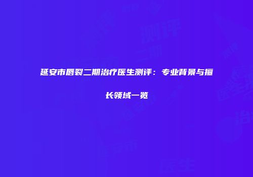 延安市唇裂二期治疗医生测评：专业背景与擅长领域一览