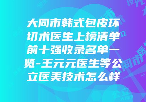 大同市韩式包皮环切术医生上榜清单前十强收录名单一览-王元元医生等公立医美技术怎么样