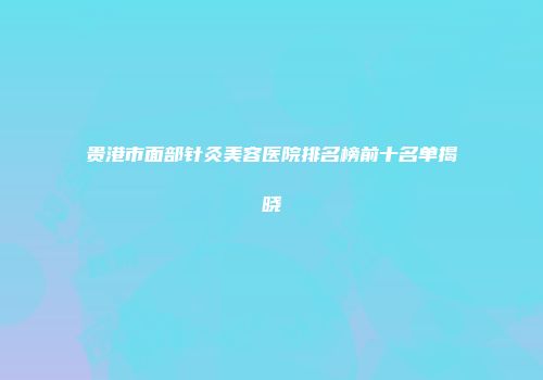 贵港市面部针灸美容医院排名榜前十名单揭晓
