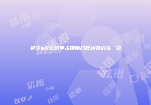延安e光祛斑手术医院口碑榜及价格一览