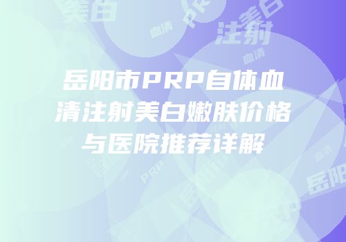 岳阳市PRP自体血清注射美白嫩肤价格与医院推荐详解