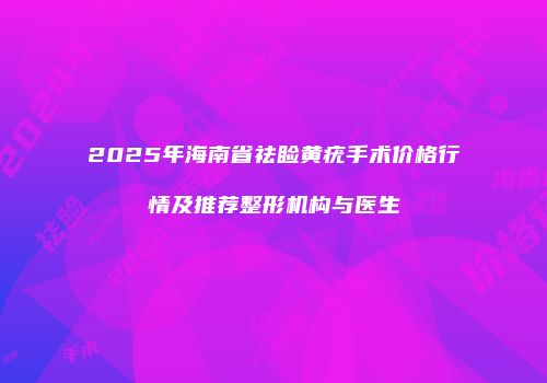 2025年海南省祛睑黄疣手术价格行情及推荐整形机构与医生