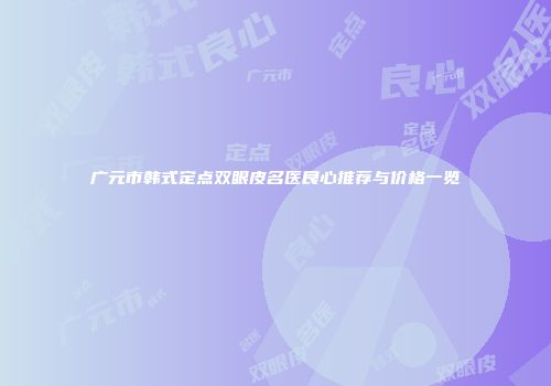 广元市韩式定点双眼皮名医良心推荐与价格一览