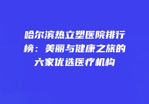 哈尔滨热立塑医院排行榜：美丽与健康之旅的六家优选医疗机构