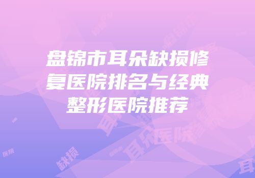 盘锦市耳朵缺损修复医院排名与经典整形医院推荐
