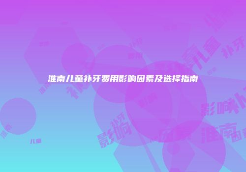 淮南儿童补牙费用影响因素及选择指南
